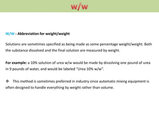 W/W - Abbreviation for weight/weight
Solutions are sometimes specified as being made as some percentage weight/weight. Both
the substance dissolved and the final solution are measured by weight.
For example: a 10% solution of urea w/w would be made by dissolving one pound of urea
in 9 pounds of water, and would be labeled “Urea 10% w/w”.
 This method is sometimes preferred in industry since automatic mixing equipment is
often designed to handle everything by weight rather than volume.
 