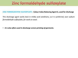 ZINC FORMALDEHYDE SULFOXYLATE - Colour Index Reducing Agent 6, used for discharge
This discharge agent works best in mildly acid conditions, so it is preferred, over sodium
formaldehyde sulfoxylate, for work on wool.
• It is also often used in discharge screen printing of garments.
 