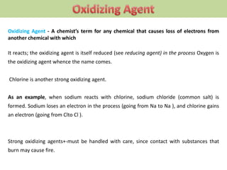 Oxidizing Agent - A chemist’s term for any chemical that causes loss of electrons from
another chemical with which
It reacts; the oxidizing agent is itself reduced (see reducing agent) in the process Oxygen is
the oxidizing agent whence the name comes.
Chlorine is another strong oxidizing agent.
As an example, when sodium reacts with chlorine, sodium chloride (common salt) is
formed. Sodium loses an electron in the process (going from Na to Na ), and chlorine gains
an electron (going from Clto Cl ).
Strong oxidizing agents+-must be handled with care, since contact with substances that
burn may cause fire.
 