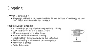 Singeing
• What is singeing ?
• Singeing is defined as process carried out for the purpose of removing the loose
hairy fibers from the surface of the cloth.
• Objectives of singeing
• To remove projecting or protruding fibers by burning
• Surface structure becomes better visible
• More even appearence after dyeing
• Sharper contoures in textile printing
• Less trouble in dyeing and printing due to fluffing
• Reduced soiling in sebsequent processing steps
• Reduction of pilling
• Better brightness
 