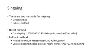 Singeing
• There are two methods for singeing
• Direct method
• Indirect method
• Direct method
• Gas singeing (1200-1300 C, 80-100 m/min, one sided/two sided)
• Indirect method
• Heated ceramic, IR-radiations (50-200 m/min, gentle)
• Contact singeing: heated plates or rotary-cylinder (750 C, 70-80 m/min)
 