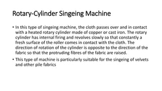 Rotary-Cylinder Singeing Machine
• In this type of singeing machine, the cloth passes over and in contact
with a heated rotary cylinder made of copper or cast iron. The rotary
cylinder has internal firing and revolves slowly so that constantly a
fresh surface of the roller comes in contact with the cloth. The
direction of rotation of the cylinder is opposite to the direction of the
fabric so that the protruding fibres of the fabric are raised.
• This type of machine is particularly suitable for the singeing of velvets
and other pile fabrics
 