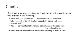 Singeing
• Gas singeing parameters: Singeing effect can be varied by altering any
one or more of the following
• Flame intensity: amount and outlet speed of the gas air mixture
• Fabric speed: heavier fabrics, low speed. Light fabrics, high speed
• Singeing position
• Distance between flame burner and fabric: Intensity decreases with
increasing distance.
• Flame width: flame width can be adjusted according to width of fabric.
 