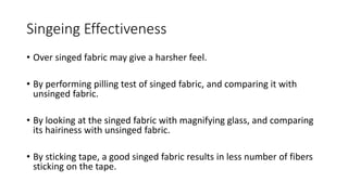 Singeing Effectiveness
• Over singed fabric may give a harsher feel.
• By performing pilling test of singed fabric, and comparing it with
unsinged fabric.
• By looking at the singed fabric with magnifying glass, and comparing
its hairiness with unsinged fabric.
• By sticking tape, a good singed fabric results in less number of fibers
sticking on the tape.
 