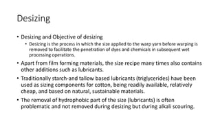 Desizing
• Desizing and Objective of desizing
• Desizing is the process in which the size applied to the warp yarn before warping is
removed to facilitate the penetration of dyes and chemicals in subsequent wet
processing operations.
• Apart from film forming materials, the size recipe many times also contains
other additions such as lubricants.
• Traditionally starch-and tallow based lubricants (triglycerides) have been
used as sizing components for cotton, being readily available, relatively
cheap, and based on natural, sustainable materials.
• The removal of hydrophobic part of the size (lubricants) is often
problematic and not removed during desizing but during alkali scouring.
 