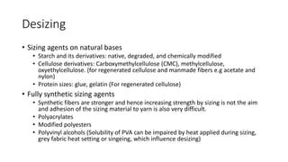Desizing
• Sizing agents on natural bases
• Starch and its derivatives: native, degraded, and chemically modified
• Cellulose derivatives: Carboxymethylcellulose (CMC), methylcellulose,
oxyethylcellulose. (for regenerated cellulose and manmade fibers e.g acetate and
nylon)
• Protein sizes: glue, gelatin (For regenerated cellulose)
• Fully synthetic sizing agents
• Synthetic fibers are stronger and hence increasing strength by sizing is not the aim
and adhesion of the sizing material to yarn is also very difficult.
• Polyacrylates
• Modified polyesters
• Polyvinyl alcohols (Solubility of PVA can be impaired by heat applied during sizing,
grey fabric heat setting or singeing, which influence desizing)
 