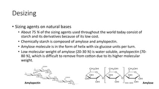 Desizing
• Sizing agents on natural bases
• About 75 % of the sizing agents used throughout the world today consist of
starch and its derivatives because of its low cost.
• Chemically starch is composed of amylose and amylopectin.
• Amylose molecule is in the form of helix with six glucose units per turn.
• Low molecular weight of amylose (20-30 %) is water soluble, amylopectin (70-
80 %), which is difficult to remove from cotton due to its higher molecular
weight.
Amylopectin Amylose
 