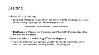 Desizing
• Mechanism of desizing
• Long, high molecular weight chains are converted into short, low molecular
chains through hydrolysis or oxidative degradation
• Dextrins are a group of low-molecular-weight carbohydrates produced by
the hydrolysis of starch.
• Factors on which the desizing efficiency depends
• Type and amount of size applied, Viscosity of the size in solution, fabric
construction, method of desizing, method of washing off.
Starch (Insoluble) Dextrin (Insoluble) Soluble dextrin (soluble)
 