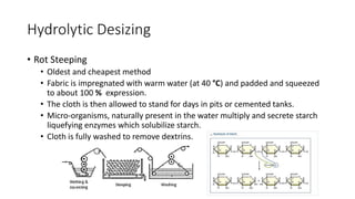 Hydrolytic Desizing
• Rot Steeping
• Oldest and cheapest method
• Fabric is impregnated with warm water (at 40 °C) and padded and squeezed
to about 100 % expression.
• The cloth is then allowed to stand for days in pits or cemented tanks.
• Micro-organisms, naturally present in the water multiply and secrete starch
liquefying enzymes which solubilize starch.
• Cloth is fully washed to remove dextrins.
 