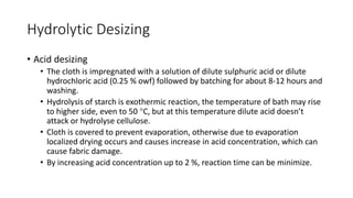 Hydrolytic Desizing
• Acid desizing
• The cloth is impregnated with a solution of dilute sulphuric acid or dilute
hydrochloric acid (0.25 % owf) followed by batching for about 8-12 hours and
washing.
• Hydrolysis of starch is exothermic reaction, the temperature of bath may rise
to higher side, even to 50 C, but at this temperature dilute acid doesn’t
attack or hydrolyse cellulose.
• Cloth is covered to prevent evaporation, otherwise due to evaporation
localized drying occurs and causes increase in acid concentration, which can
cause fabric damage.
• By increasing acid concentration up to 2 %, reaction time can be minimize.
 