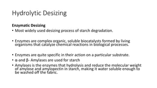 Hydrolytic Desizing
Enzymatic Desizing
• Most widely used desizing process of starch degradation.
• Enzymes are complex organic, soluble biocatalysts formed by living
organisms that catalyze chemical reactions in biological processes.
• Enzymes are quite specific in their action on a particular substrate.
• α-and β- Amylases are used for starch
• Amylases is the enzymes that hydrolysis and reduce the molecular weight
of amylose and amylopectin in starch, making it water soluble enough to
be washed off the fabric.
 