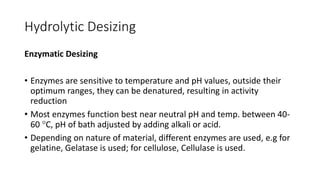 Hydrolytic Desizing
Enzymatic Desizing
• Enzymes are sensitive to temperature and pH values, outside their
optimum ranges, they can be denatured, resulting in activity
reduction
• Most enzymes function best near neutral pH and temp. between 40-
60 C, pH of bath adjusted by adding alkali or acid.
• Depending on nature of material, different enzymes are used, e.g for
gelatine, Gelatase is used; for cellulose, Cellulase is used.
 