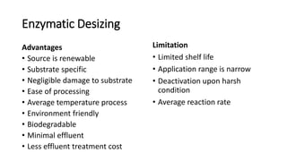 Enzymatic Desizing
Advantages
• Source is renewable
• Substrate specific
• Negligible damage to substrate
• Ease of processing
• Average temperature process
• Environment friendly
• Biodegradable
• Minimal effluent
• Less effluent treatment cost
Limitation
• Limited shelf life
• Application range is narrow
• Deactivation upon harsh
condition
• Average reaction rate
 