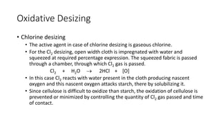 Oxidative Desizing
• Chlorine desizing
• The active agent in case of chlorine desizing is gaseous chlorine.
• For the Cl2 desizing, open width cloth is impregnated with water and
squeezed at required percentage expression. The squeezed fabric is passed
through a chamber, through which Cl2 gas is passed.
Cl2 + H2O → 2HCl + [O]
• In this case Cl2 reacts with water present in the cloth producing nascent
oxygen and this nascent oxygen attacks starch, there by solubilizing it.
• Since cellulose is difficult to oxidize than starch, the oxidation of cellulose is
prevented or minimized by controlling the quantity of Cl2 gas passed and time
of contact.
 