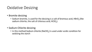 Oxidative Desizing
• Bromite desizing
• Sodium bromite, is used for the desizing is a salt of bromous acid, HBrO2 (like
sodium chlorite, the salt of chlorous acid, HClO2).
• Sodium Chlorite desizing
• In this method Sodium chlorite (NaClO2) is used under acidic condition for
oxidizing the starch
 