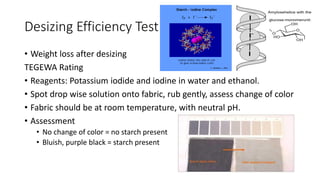 Desizing Efficiency Test
• Weight loss after desizing
TEGEWA Rating
• Reagents: Potassium iodide and iodine in water and ethanol.
• Spot drop wise solution onto fabric, rub gently, assess change of color
• Fabric should be at room temperature, with neutral pH.
• Assessment
• No change of color = no starch present
• Bluish, purple black = starch present
 