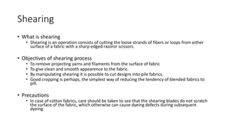 Shearing
• What is shearing
• Shearing is an operation consists of cutting the loose strands of fibers or loops from either
surface of a fabric with a sharp edged razoror scissors.
• Objectives of shearing process
• To remove projecting yarns and filaments from the surface of fabric
• To give clean and smooth appearence to the fabric.
• By manipulating shearing it is possible to cut designs into pile fabrics.
• Good cropping is perhaps, the simplest way of reducing the tendency of blended fabrics to
pill.
• Precautions
• In case of cotton fabrics, care should be taken to see that the shearing blades do not scratch
the surface of the fabric, which otherwise can cause dyeing defects during subsequent
dyeing.
 