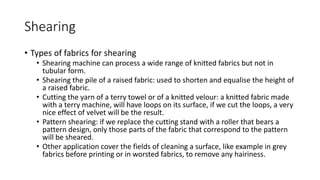 Shearing
• Types of fabrics for shearing
• Shearing machine can process a wide range of knitted fabrics but not in
tubular form.
• Shearing the pile of a raised fabric: used to shorten and equalise the height of
a raised fabric.
• Cutting the yarn of a terry towel or of a knitted velour: a knitted fabric made
with a terry machine, will have loops on its surface, if we cut the loops, a very
nice effect of velvet will be the result.
• Pattern shearing: if we replace the cutting stand with a roller that bears a
pattern design, only those parts of the fabric that correspond to the pattern
will be sheared.
• Other application cover the fields of cleaning a surface, like example in grey
fabrics before printing or in worsted fabrics, to remove any hairiness.
 