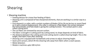 Shearing
• Shearing machine
• Feeding devices for crease free feeding of fabric.
• Shearing unit is composed of two sharpened elements, that are working in a similar way to a
scissor.
• First element is a roller, with a certain numbers of blades (10 to 24 can be less or more) fixed
on it with a helical displacement, this roller is rolling on a flate blade, the contact between
the helical blades and flate blade is giving the cutting function. This contact point is also
called cutting point.
• The cut fibers are removed by vacuum suction.
• The fabric is brought in cutting point by cutting stand, its shape depends on kind of fabric.
• The distance between the cutting point and cutting stand is called shearing height. This is the
height, that fabric have after shearing.
• Shearing unit is equiped with handwheels and screws to adjust shearing height.
• Seam joint sensors, which lift the shearing rolls away from fabric when a seam passes.
• Metal detectors
• Modern machines upto 100 m/min
 