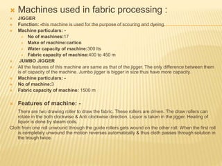  Machines used in fabric processing :
 JIGGER
 Function: -this machine is used for the purpose of scouring and dyeing.
 Machine particulars: -
 No of machines:17
 Make of machine:carlico
 Water capacity of machine:300 lts
 Fabric capacity of machine:400 to 450 m
 JUMBO JIGGER
 All the features of this machine are same as that of the jigger. The only difference between them
is of capacity of the machine. Jumbo jigger is bigger in size thus have more capacity.
 Machine particulars: -
 No of machine:3
 Fabric capacity of machine: 1500 m
 Features of machine: -
There are two drawing roller to draw the fabric. These rollers are driven. The draw rollers can
rotate in the both clockwise & Anti clockwise direction. Liquor is taken in the jigger. Heating of
liquor is done by steam coils.
Cloth from one roll unwound through the guide rollers gets wound on the other roll. When the first roll
is completely unwound the motion reverses automatically & thus cloth passes through solution in
the trough twice.
 