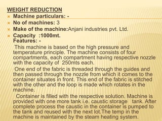 WEIGHT REDUCTION
 Machine particulars: -
 No of machines: 3
 Make of the machine:Anjani industries pvt. Ltd.
 Capacity :1000mt.
Features: -
This machine is based on the high pressure and
temperature principle. The machine consists of four
compartments, each compartment having respective nozzle
with the capacity of 250mts each.
One end of the fabric is threaded through the guides and
then passed through the nozzle from which it comes to the
container situates in front. This end of the fabric is stitched
with the other and the loop is made which rotates in the
machine.
Container is filled with the respective solution. Machine is
provided with one more tank i.e. caustic storage tank. After
complete process the caustic in the container is pumped to
the tank and reused with the next lot.The temp in the
machine is maintained by the steam heating system.
 