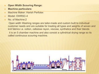  Open Width Scouring Range:
 Machine particulars:
 Machine Maker: Harish Perfotex
 Model: OWRSC-4
 No. of Machine:2
Open width Washing ranges are tailor-made and custom built to individual
customer needs and are suitable for treating all types and weights of woven and
knit fabrics i.e. cotton, cellulose rayon, viscose, synthetics and their blends
it is an 5 chamber machine and also consist a cylindrical drying range so its
called continuous scouring machine.
 