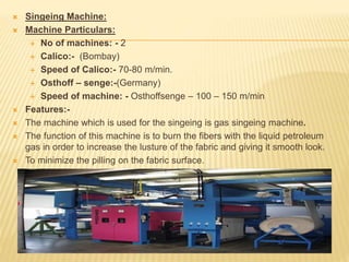  Singeing Machine:
 Machine Particulars:
 No of machines: - 2
 Calico:- (Bombay)
 Speed of Calico:- 70-80 m/min.
 Osthoff – senge:-(Germany)
 Speed of machine: - Osthoffsenge – 100 – 150 m/min
 Features:-
 The machine which is used for the singeing is gas singeing machine.
 The function of this machine is to burn the fibers with the liquid petroleum
gas in order to increase the lusture of the fabric and giving it smooth look.
 To minimize the pilling on the fabric surface.
 