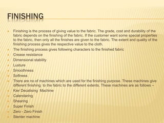 FINISHING
 Finishing is the process of giving value to the fabric. The grade, cost and durability of the
fabric depends on the finishing of the fabric. If the customer want some special properties
to the fabric, then only all the finishes are given to the fabric. The extent and quality of the
finishing process gives the respective value to the cloth.
 The finishing process gives following characters to the finished fabric
 Crease resistance
 Dimensional stability
 Lusture
 Smoothness
 Softness
 There are no of machines which are used for the finishing purpose. These machines give
different finishing to the fabric to the different extents. These machines are as follows –
 Kier Decatising Machine
 Calendaring
 Shearing
 Super Finish
 Zero - Zero Finish
 Stenter machine
 