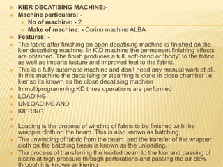  KIER DECATISING MACHINE:-
 Machine particulars: -
 No of machine: - 2
 Make of machine: - Corino machine ALBA
 Features: -
 The fabric after finishing on open decatising machine is finished on the
kier decatising machine. In KD machine the permanent finishing effects
are obtained. The finish produces a full, soft-hand or “body” to the fabric
as well as imparts lusture and improved feel to the fabric.
 This is a fully automatic machine and don’t need any manual work at all.
In this machine the decatising or steaming is done in close chamber i.e.
kier so its known as the close decatising machine
 In multiprogramming KD three operations are performed
 LOADING
 UNLOADING AND
 KIERING

 Loading is the process of winding of fabric to be finished with the
wrapper cloth on the beam. This is also known as batching.
 The unwinding of fabric from the beam and the transfer of the wrapper
cloth on the batching beam is known as the unloading.
 The process of transferring the loaded beam to the kier and passing of
steam at high pressure through perforations and passing the air blow
through it is known as kiering
 