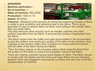  SHEARING
 Machine particulars: -
 No of machine: 1
 Make of machine: SELLERS
 Production: 1200 m / hr
 Speed: 20 m/min
 Features: -Shearing is the process of cutting the projecting threads or fibers
in order to give smoother and attractive look to the fabric. This is done
generally in case of woolen fabric as there much pilling in the woolen fabric
than any other fabric.
This also removes other impurity such as metallic particles and other
surface impurities from the fabric. It removes the surface irregularities from
the fabric.
 The fabric comes from the trolley and gets accumulated in the accumulator
to give the uniform and continuous supply of the fabric to the machine, than
it passes to the tension rollers then to guiders to ensure optimum tension
and full width of the fabric facing the blades.
 Then the fabric passes to the brushing rollers which erect the fibers from
the surface of the fabric to ensure the complete cutting of the fibers.
 There are rotating cylinders having spiral blades on them. The fabric comes
in contact with the blades and the knots and loose fibers are cut.Thereare
blowers which are engaged in sucking the cut fibers and yarn and avoid the
contamination of machine.
 