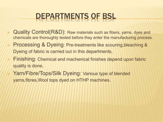 DEPARTMENTS OF BSL
 Quality Control(R&D): Raw materials such as fibers, yarns, dyes and
chemicals are thoroughly tested before they enter the manufacturing process.
 Processing & Dyeing: Pre-treatments like scouring,bleaching &
Dyeing of fabric is carried out in this departments.
 Finishing: Chemical and machenical finishes depend upon fabric
quality is done.
 Yarn/Fibre/Tops/Silk Dyeing: Various type of blended
yarns,fibres,Wool tops dyed on HTHP machines.
 
