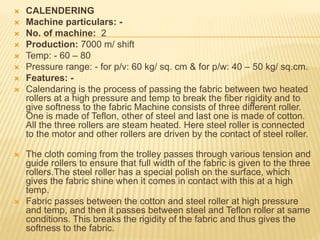  CALENDERING
 Machine particulars: -
 No. of machine: 2
 Production: 7000 m/ shift
 Temp: - 60 – 80
 Pressure range: - for p/v: 60 kg/ sq. cm & for p/w: 40 – 50 kg/ sq.cm.
 Features: -
 Calendaring is the process of passing the fabric between two heated
rollers at a high pressure and temp to break the fiber rigidity and to
give softness to the fabric Machine consists of three different roller.
One is made of Teflon, other of steel and last one is made of cotton.
All the three rollers are steam heated. Here steel roller is connected
to the motor and other rollers are driven by the contact of steel roller.
 The cloth coming from the trolley passes through various tension and
guide rollers to ensure that full width of the fabric is given to the three
rollers.The steel roller has a special polish on the surface, which
gives the fabric shine when it comes in contact with this at a high
temp.
 Fabric passes between the cotton and steel roller at high pressure
and temp, and then it passes between steel and Teflon roller at same
conditions. This breaks the rigidity of the fabric and thus gives the
softness to the fabric.
 