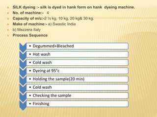  SILK dyeing :- silk is dyed in hank form on hank dyeing machine.
 No. of machine:- 4
 Capacity of m/c:-2 ½ kg, 10 kg, 20 kg& 30 kg.
 Make of machine:- a) Swastic India
 b) Mezzera Italy
 Process Sequence
.
• Degummed+Bleached
• Hot wash
• Cold wash
• Dyeing at 95°c
• Holding the sample(20 min)
• Cold wash
• Checking the sample
• Finishing
 