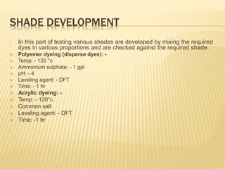 SHADE DEVELOPMENT
• In this part of testing various shades are developed by mixing the required
dyes in various proportions and are checked against the required shade.
 Polyester dyeing (disperse dyes): -
 Temp: - 135 °c
 Ammonium sulphate: - 1 gpl
 pH: - 4
 Leveling agent: - DFT
 Time: - 1 hr
 Acrylic dyeing: -
 Temp: - 120°c
 Common salt
 Leveling agent: - DFT
 Time: -1 hr
 