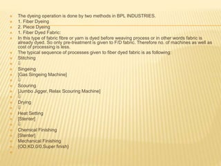  The dyeing operation is done by two methods in BPL INDUSTRIES.
 1. Fiber Dyeing
 2. Piece Dyeing
 1. Fiber Dyed Fabric:
 In this type of fabric fibre or yarn is dyed before weaving process or in other words fabric is
already dyed. So only pre-treatment is given to F/D fabric. Therefore no. of machines as well as
cost of processing is less.
 The typical sequence of processes given to fiber dyed fabric is as following:
 Stitching
 
 Singeing
 [Gas Singeing Machine]
 
 Scouring
 [Jumbo Jigger, Relax Scouring Machine]
 
 Drying
 
 Heat Setting
 [Stenter]
 
 Chemical Finishing
 [Stenter]
 Mechanical Finishing
 {OD,KD,0/0,Super finish}

 