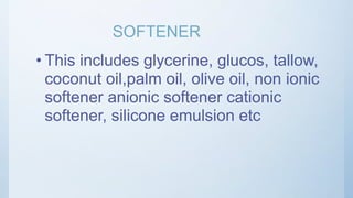 SOFTENER
• This includes glycerine, glucos, tallow,
coconut oil,palm oil, olive oil, non ionic
softener anionic softener cationic
softener, silicone emulsion etc
 