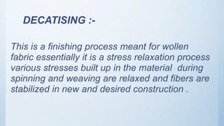 DECATISING :-
This is a finishing process meant for wollen
fabric essentially it is a stress relaxation process
various stresses built up in the material during
spinning and weaving are relaxed and fibers are
stabilized in new and desired construction .
 