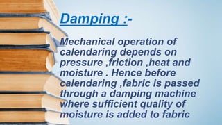 Damping :-
Mechanical operation of
calendaring depends on
pressure ,friction ,heat and
moisture . Hence before
calendaring ,fabric is passed
through a damping machine
where sufficient quality of
moisture is added to fabric
 