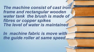The machine consist of cast iron
frame and rectangular wooden
water tank the brush is made of
fibres or copper spikes
The level of water is maintained
In machine fabric is move with
the guide roller at same speed
 