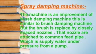Spray damping machine:-
The machine is an improvement of
brush damping machine this is
similar to brush damping machine
But the brush is replace by closely
spaced nozzles . That nozzle are
attached to common feed pipe .
Which is supply water under
pressure from a pump.
 
