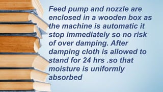 Feed pump and nozzle are
enclosed in a wooden box as
the machine is automatic it
stop immediately so no risk
of over damping. After
damping cloth is allowed to
stand for 24 hrs .so that
moisture is uniformly
absorbed
 