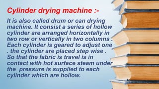 It is also called drum or can drying
machine. It consist a series of hollow
cylinder are arranged horizontally in
two row or vertically in two columns .
Each cylinder is geared to adjust one
. the cylinder are placed step wise .
So that the fabric is travel is in
contact with hot surface steam under
the pressure is supplied to each
cylinder which are hollow.
Cylinder drying machine :-
 