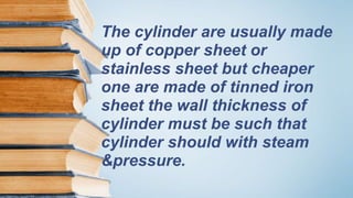 The cylinder are usually made
up of copper sheet or
stainless sheet but cheaper
one are made of tinned iron
sheet the wall thickness of
cylinder must be such that
cylinder should with steam
&pressure.
 