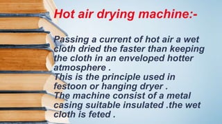 Hot air drying machine:-
Passing a current of hot air a wet
cloth dried the faster than keeping
the cloth in an enveloped hotter
atmosphere .
This is the principle used in
festoon or hanging dryer .
The machine consist of a metal
casing suitable insulated .the wet
cloth is feted .
 