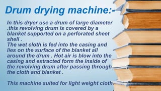 In this dryer use a drum of large diameter
.this revolving drum is covered by a
blanket supported on a perforated sheet
shell .
The wet cloth is fed into the casing and
lies on the surface of the blanket all
around the drum . Hot air is blow into the
casing and extracted form the inside of
the revolving drum after passing through
the cloth and blanket .
This machine suited for light weight cloth.
Drum drying machine:-
 