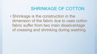 SHRINKAGE OF COTTON
• Shrinkage is the construction in the
dimension of the fabric due to uses cotton
fabric suffer from two main disadvantage
of creasing and shrinking during washing
 