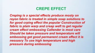 CREPE EFFECT
Creping is a special effects produce mosty on
rayon fabric is treated in simple soap solutions to
for good crping effect the popular Construction of
fabric is plain warp and creap weft to get regular
cream effect embossing Callender is most care
Should be taken pressure and temperature will
embossing get good permanent cream effect it is
nessasry To use high temperature and high
pressure during embossing
 
