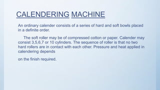 CALENDERING MACHINE
An ordinary calender consists of a series of hard and soft bowls placed
in a definite order.
The soft roller may be of compressed cotton or paper. Calender may
consist 3,5,6,7 or 10 cylinders. The sequence of roller is that no two
hard rollers are in contact with each other. Pressure and heat applied in
calendering depends
on the finish required.
 
