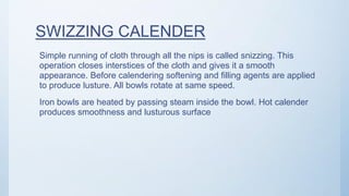 SWIZZING CALENDER
Simple running of cloth through all the nips is called snizzing. This
operation closes interstices of the cloth and gives it a smooth
appearance. Before calendering softening and filling agents are applied
to produce lusture. All bowls rotate at same speed.
Iron bowls are heated by passing steam inside the bowl. Hot calender
produces smoothness and lusturous surface
 