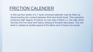 FRICTION CALENDER
In this top four bowls of a 7 bowl universal calender may be lifted up
disconnecting the contact between third and fourth bowl. This operation
produces high degree of lusture on one side of fabric i.e. the side which
touches the iron bowl and heavy closing of threads take place. Top iron
bowl is rotated at double speed of the fabric and of lower two bowls.
 